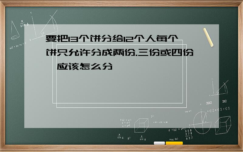 要把13个饼分给12个人每个饼只允许分成两份.三份或四份,应该怎么分