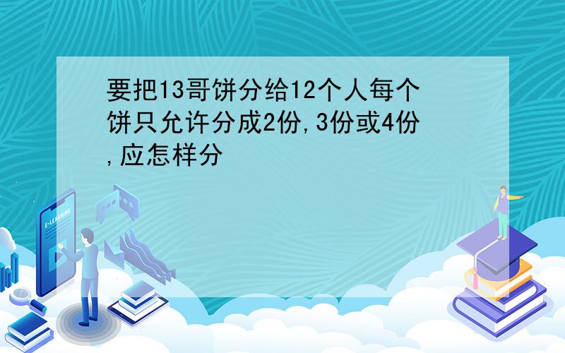 要把13哥饼分给12个人每个饼只允许分成2份,3份或4份,应怎样分