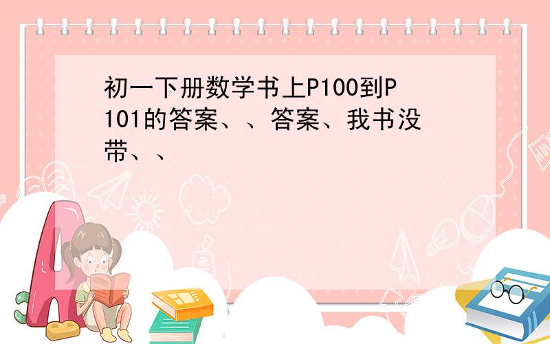 初一下册数学书上P100到P101的答案、、答案、我书没带、、