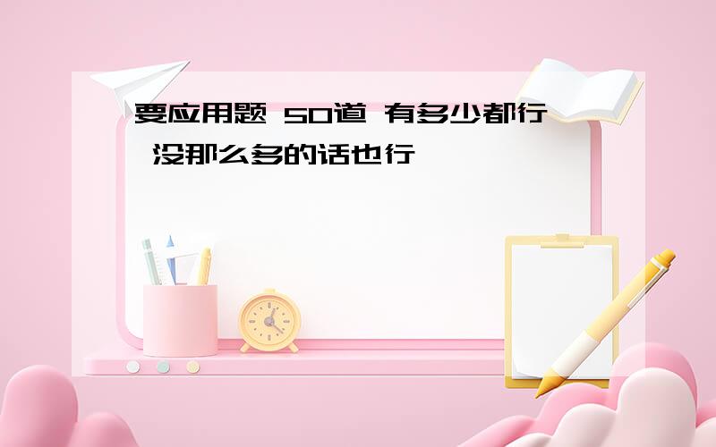 要应用题 50道 有多少都行 没那么多的话也行