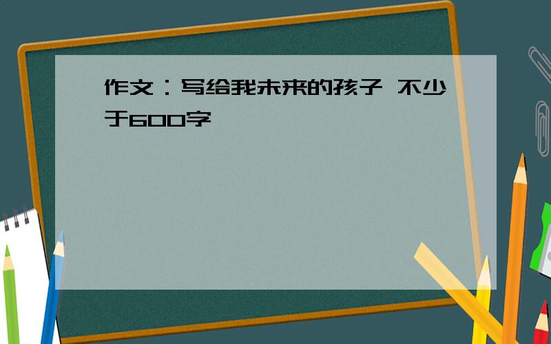 作文：写给我未来的孩子 不少于600字