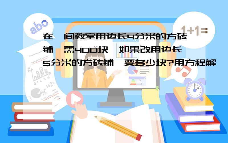 在一间教室用边长4分米的方砖铺,需400块,如果改用边长5分米的方砖铺,要多少块?用方程解