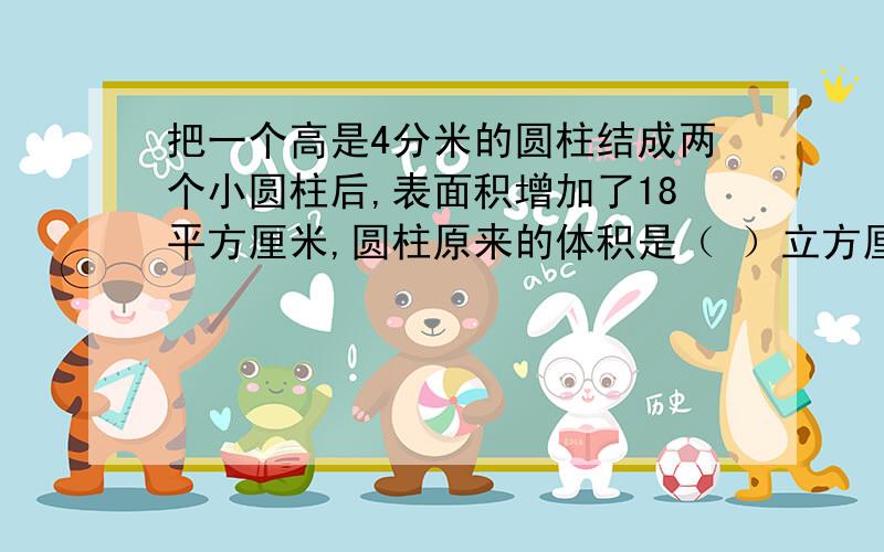 把一个高是4分米的圆柱结成两个小圆柱后,表面积增加了18平方厘米,圆柱原来的体积是（ ）立方厘米.