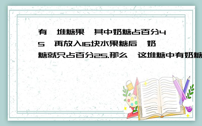 有一堆糖果,其中奶糖占百分45,再放入16块水果糖后,奶糖就只占百分25.那么,这堆糖中有奶糖多少块.要说方法