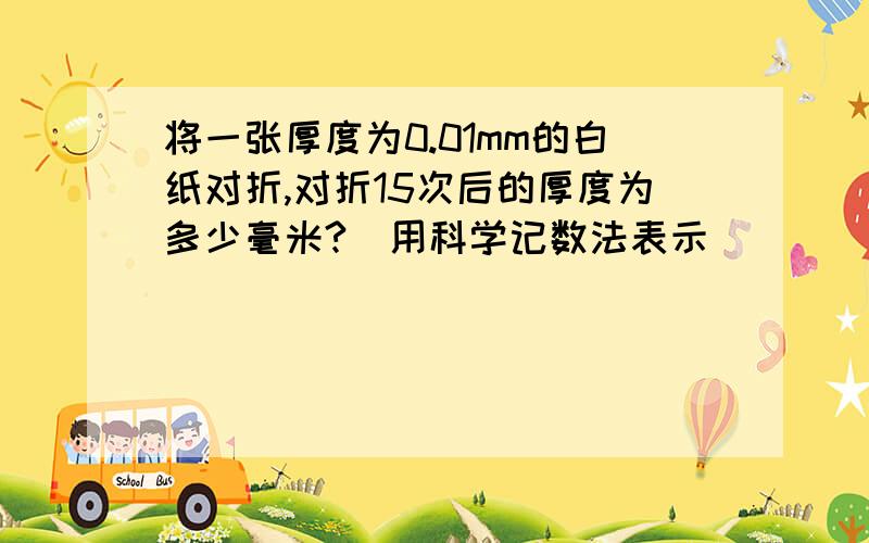 将一张厚度为0.01mm的白纸对折,对折15次后的厚度为多少毫米?(用科学记数法表示）