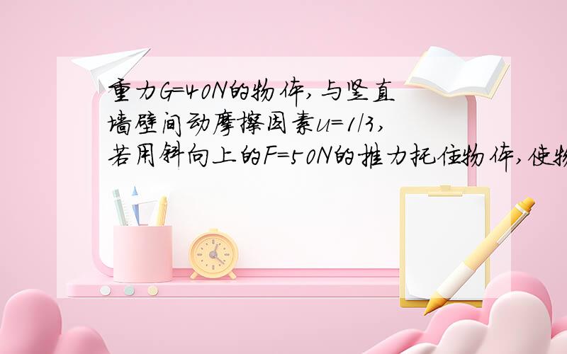 重力G=40N的物体,与竖直墙壁间动摩擦因素u=1/3,若用斜向上的F=50N的推力托住物体,使物体处于静止,如图所示,求这时物体受到的摩擦力多大?要使物体能匀速下滑,推力F的大小应变为多大?