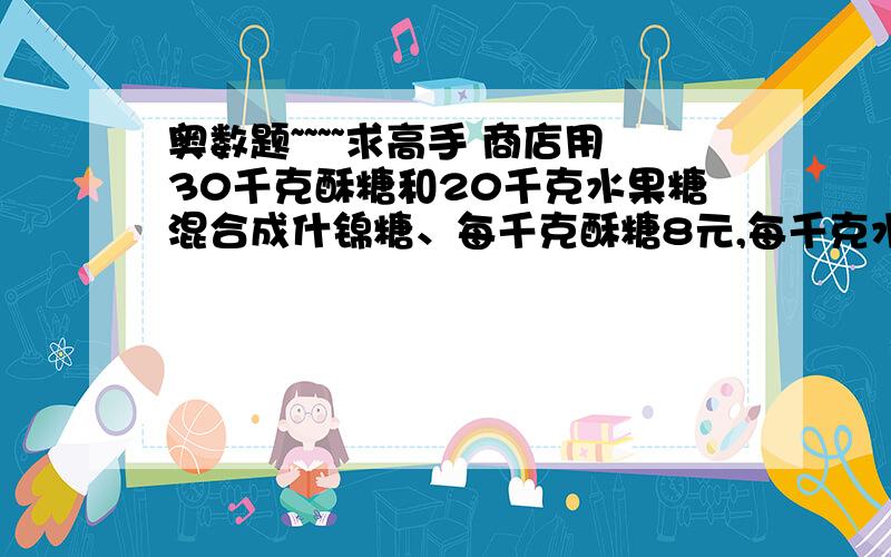 奥数题~~~~求高手 商店用30千克酥糖和20千克水果糖混合成什锦糖、每千克酥糖8元,每千克水果糖3元.看下面（同上）每千克什锦糖应卖多少元?