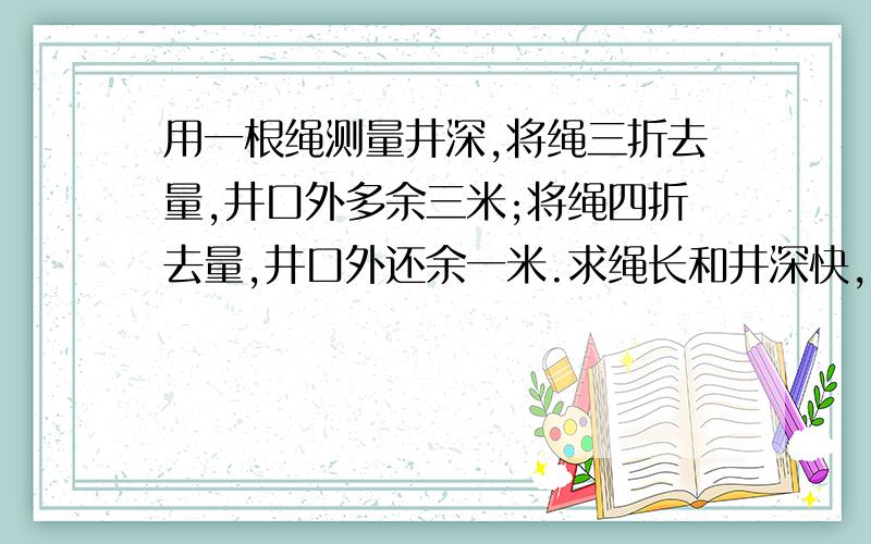 用一根绳测量井深,将绳三折去量,井口外多余三米;将绳四折去量,井口外还余一米.求绳长和井深快,能看懂就行了,列方程