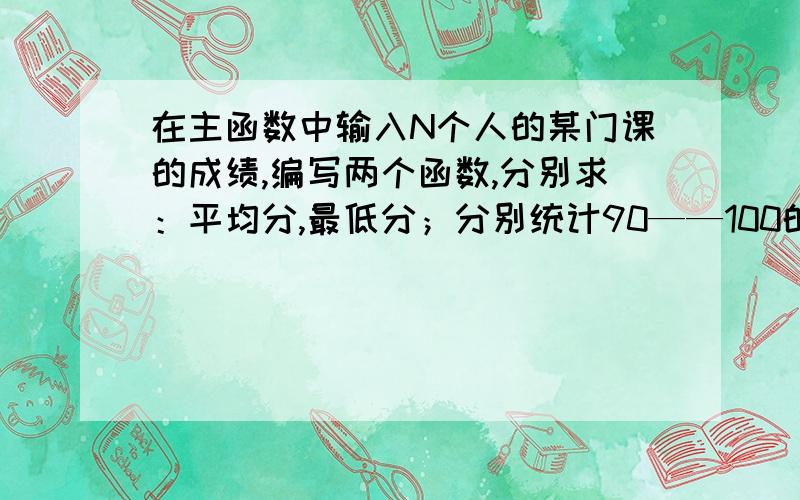 在主函数中输入N个人的某门课的成绩,编写两个函数,分别求：平均分,最低分；分别统计90——100的人数,80——89的人数,70——79的人数,60——69的人数,以及59以下的人数,结果在主函数中输出.