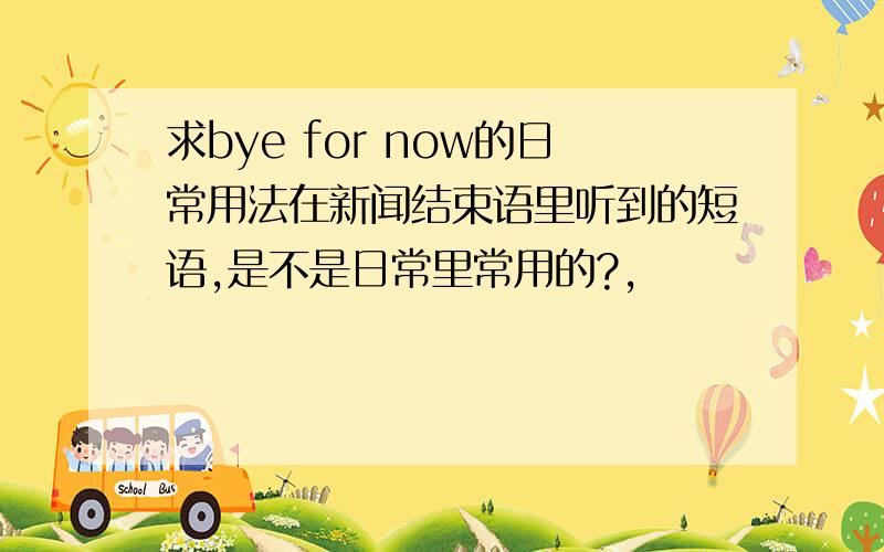 求bye for now的日常用法在新闻结束语里听到的短语,是不是日常里常用的?,