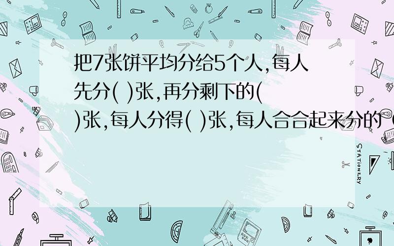 把7张饼平均分给5个人,每人先分( )张,再分剩下的( )张,每人分得( )张,每人合合起来分的（ ）张.读作：（  ）又（  ）分之（  ）空应该怎么填？？？