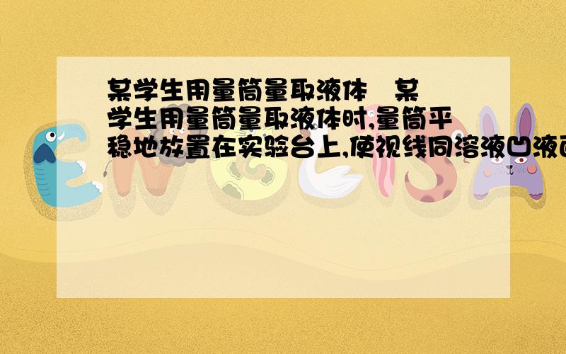 某学生用量筒量取液体   某学生用量筒量取液体时,量筒平稳地放置在实验台上,使视线同溶液凹液面的最低点保持水平,读数为18毫升；倒出部分液体后,俯视凹液面的最低处,读数为12毫升,则该