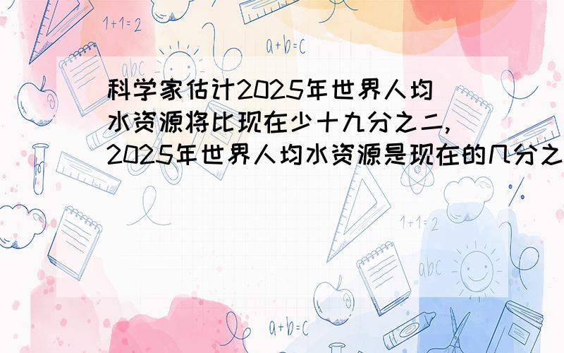 科学家估计2025年世界人均水资源将比现在少十九分之二,2025年世界人均水资源是现在的几分之几