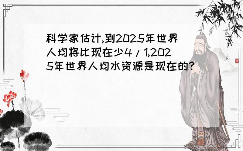 科学家估计,到2025年世界人均将比现在少4/1,2025年世界人均水资源是现在的?