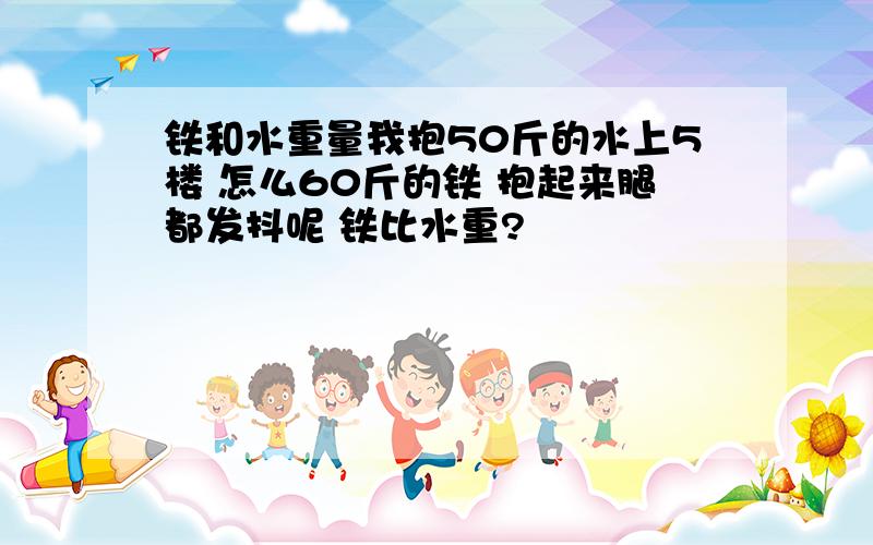 铁和水重量我抱50斤的水上5楼 怎么60斤的铁 抱起来腿都发抖呢 铁比水重?