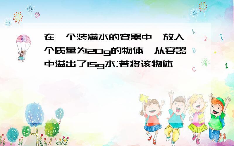 在一个装满水的容器中,放入一个质量为20g的物体,从容器中溢出了15g水;若将该物体