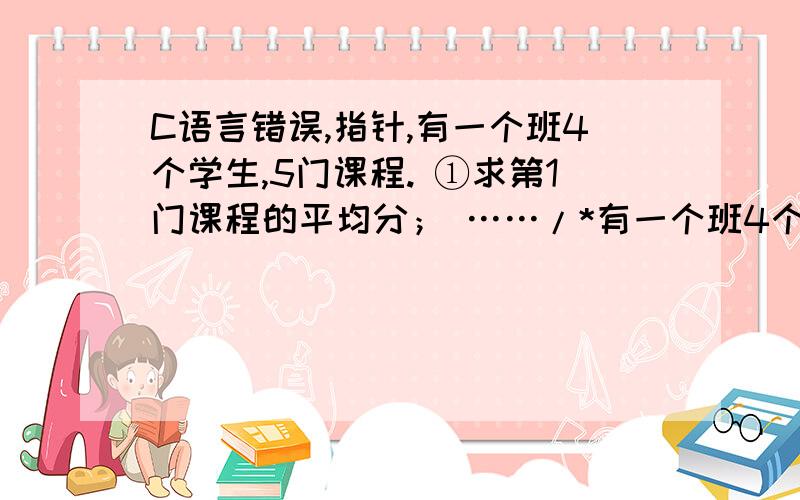 C语言错误,指针,有一个班4个学生,5门课程. ①求第1门课程的平均分； ……/*有一个班4个学生,5门课程.①求第1门课程的平均分；②找出有两门以上课程不及格的学生,输出他们的学号和全部课