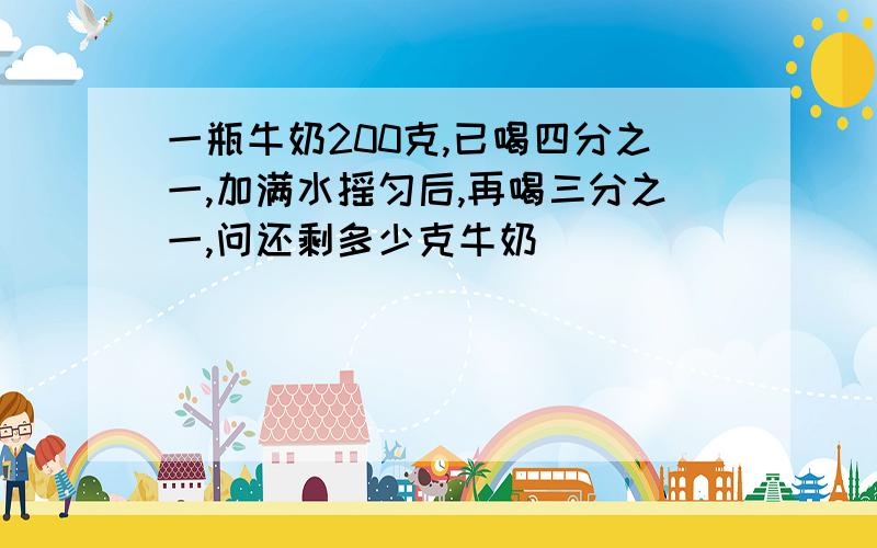 一瓶牛奶200克,已喝四分之一,加满水摇匀后,再喝三分之一,问还剩多少克牛奶