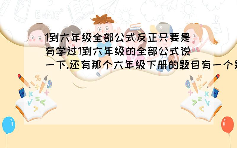 1到六年级全部公式反正只要是有学过1到六年级的全部公式说一下.还有那个六年级下册的题目有一个是什么..一个正方形的稜长是10厘米,把它割成一个圆柱体,那这个圆柱体的体积是多少,怎么