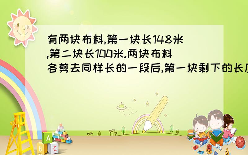 有两块布料,第一块长148米,第二块长100米.两块布料各剪去同样长的一段后,第一块剩下的长度是第二块的3倍.两块布料各剩下多少米?拜托理清思路