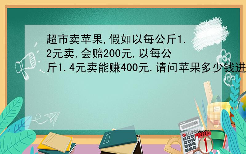 超市卖苹果,假如以每公斤1.2元卖,会赔200元,以每公斤1.4元卖能赚400元.请问苹果多少钱进的?超市卖苹果,假如以每公斤1.2元卖,会赔200元,以每公斤1.5卖能赚400元,请问是多少钱进的?（这个准,刚