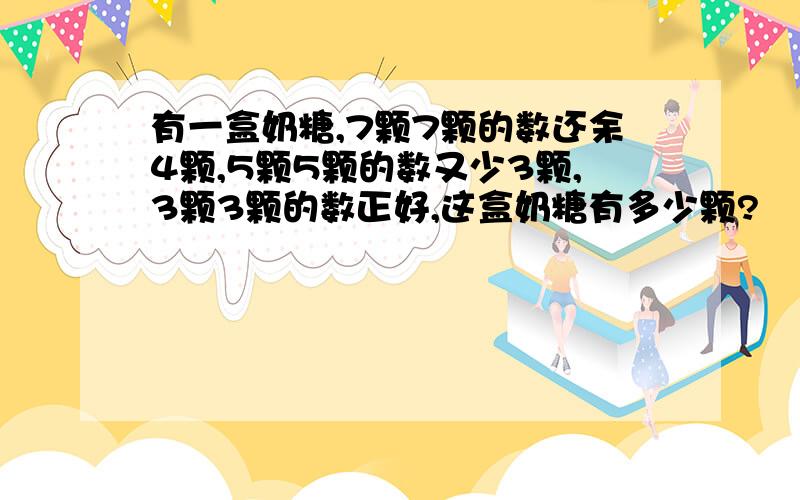 有一盒奶糖,7颗7颗的数还余4颗,5颗5颗的数又少3颗,3颗3颗的数正好,这盒奶糖有多少颗?