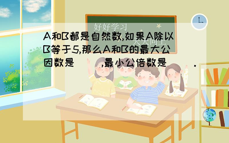 A和B都是自然数,如果A除以B等于5,那么A和B的最大公因数是（ ）,最小公倍数是（ ）.