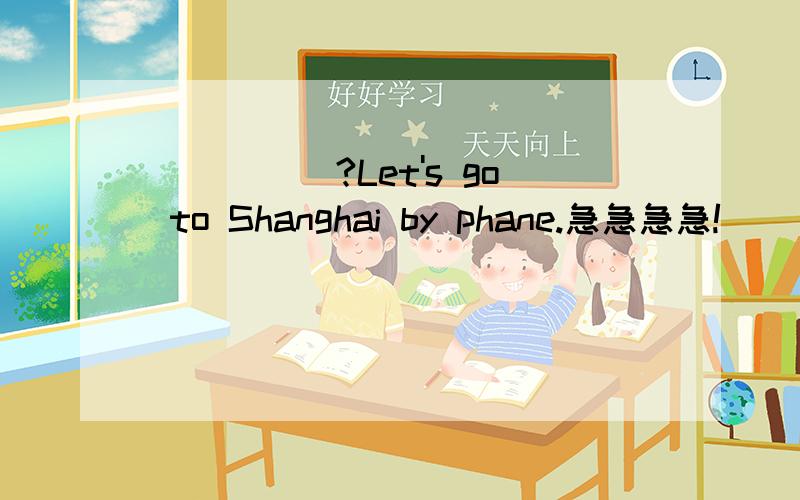 ___________________?Let's go to Shanghai by phane.急急急急!