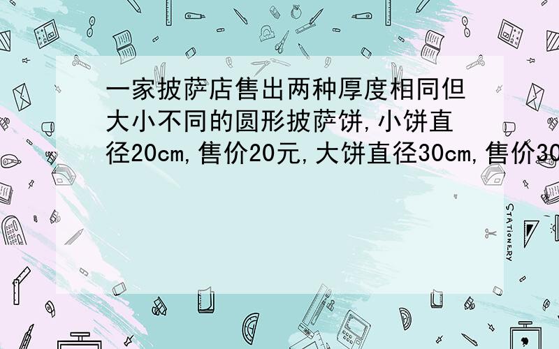 一家披萨店售出两种厚度相同但大小不同的圆形披萨饼,小饼直径20cm,售价20元,大饼直径30cm,售价30元,用数学方法说明买哪种比萨更实惠?