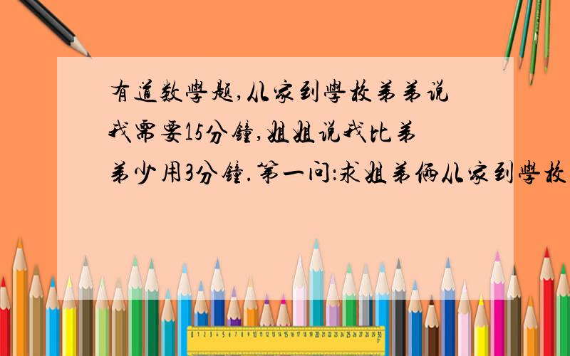 有道数学题,从家到学校弟弟说我需要15分钟,姐姐说我比弟弟少用3分钟.第一问：求姐弟俩从家到学校所用的时间的比和比值正确做法（详细的）.第二问：求姐弟俩从家到学校所走速度的比和