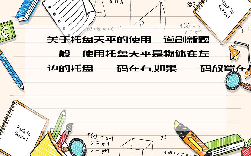 关于托盘天平的使用一道创新题一般,使用托盘天平是物体在左边的托盘,砝码在右.如果,砝码放置在左,物体放置在右,而且还要用游码时,如何称质量?(虽然,这样做不对,但只是假设)