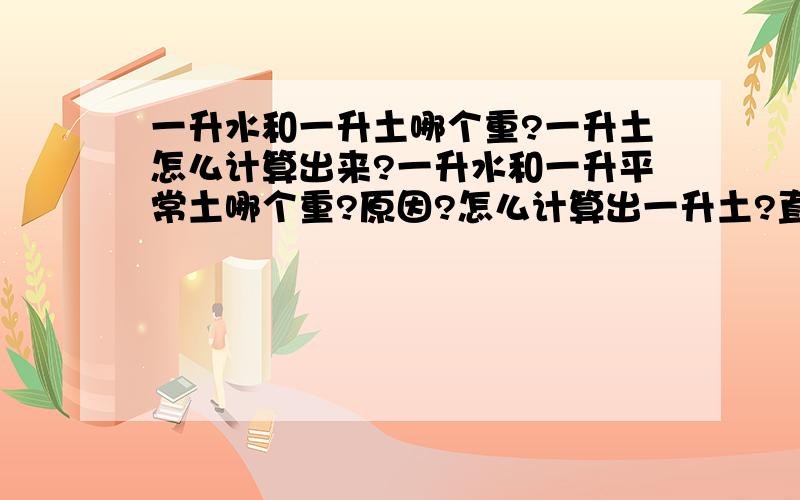 一升水和一升土哪个重?一升土怎么计算出来?一升水和一升平常土哪个重?原因?怎么计算出一升土?直径20厘米，高15厘米.的花盆能剩多少升土?