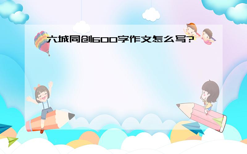 六城同创600字作文怎么写?