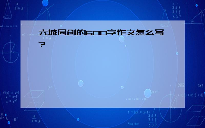 六城同创的600字作文怎么写?