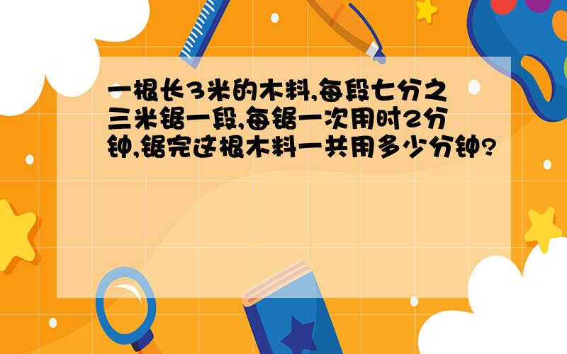 一根长3米的木料,每段七分之三米锯一段,每锯一次用时2分钟,锯完这根木料一共用多少分钟?