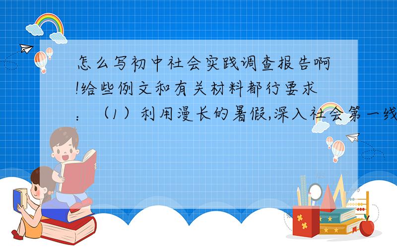 怎么写初中社会实践调查报告啊!给些例文和有关材料都行要求：（1）利用漫长的暑假,深入社会第一线,了解人民的疾苦,认识并体验劳动者的生活 （2）把你看到的社会现象写成一份调查报告