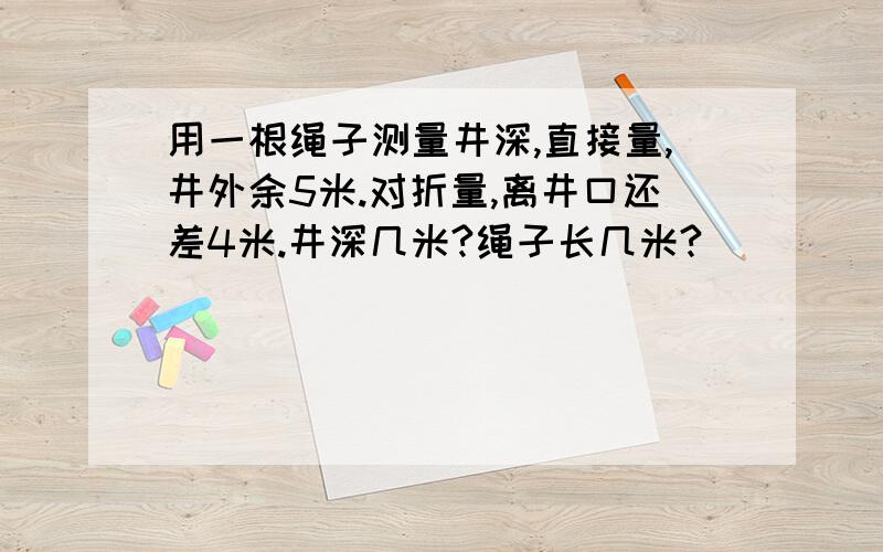 用一根绳子测量井深,直接量,井外余5米.对折量,离井口还差4米.井深几米?绳子长几米?