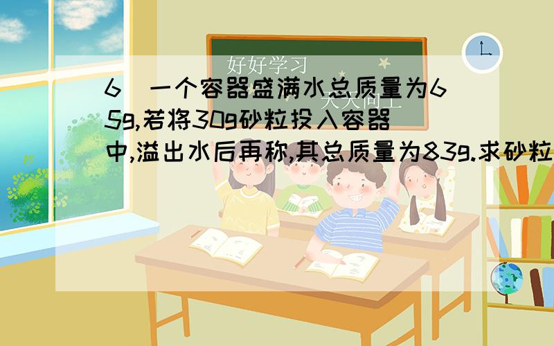 6．一个容器盛满水总质量为65g,若将30g砂粒投入容器中,溢出水后再称,其总质量为83g.求砂粒的密度.