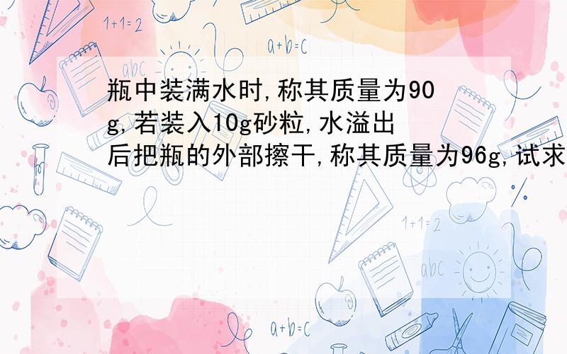 瓶中装满水时,称其质量为90g,若装入10g砂粒,水溢出后把瓶的外部擦干,称其质量为96g,试求砂粒的密度