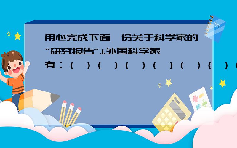 用心完成下面一份关于科学家的“研究报告”.1.外国科学家有：（ ）（ ）（ ）（ ）（ ）（ ）（ ）（ ）（ ）中国科学家有：（ ）（ ）（ ）（ ）（ ）（ ）（ ）（ ）（ ）2.你最容易想