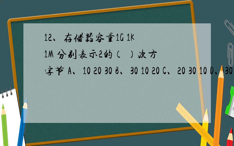 12、存储器容量1G 1K 1M 分别表示2的（ ）次方字节 A、10 20 30 B、30 10 20 C、20 30 10 D、30 20 10