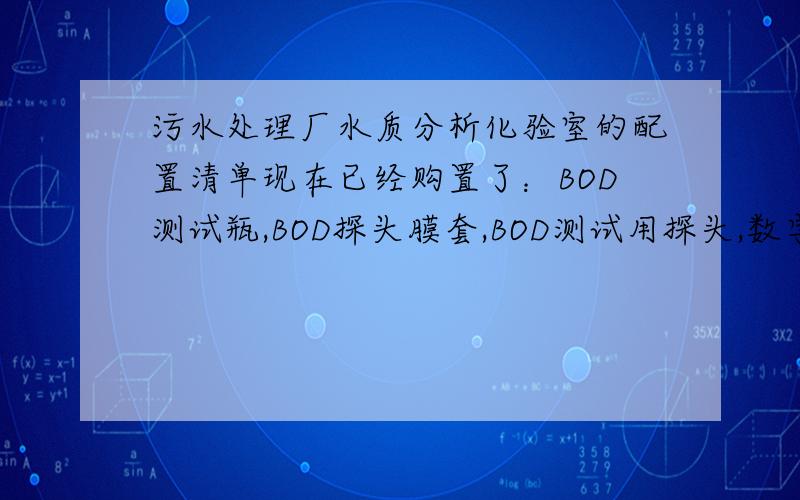 污水处理厂水质分析化验室的配置清单现在已经购置了：BOD测试瓶,BOD探头膜套,BOD测试用探头,数字式溶解氧测试仪,现场用溶解氧测试仪,DO探头膜套,COD消解器,便携式PH计,电导率仪.请问还需要