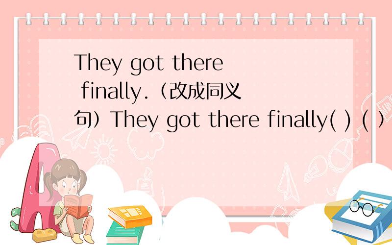 They got there finally.（改成同义句）They got there finally( ) ( ） ( ) they got there.