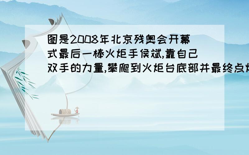 图是2008年北京残奥会开幕式最后一棒火炬手侯斌,靠自己双手的力量,攀爬到火炬台底部并最终点燃圣火的照片,该点火仪式充分体现了残疾人自强自立、拼搏向上的勇气和精神．已知他和轮椅