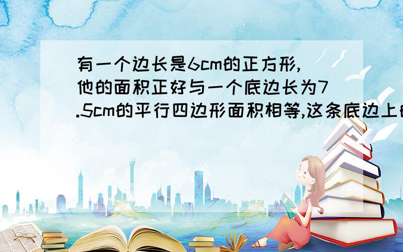 有一个边长是6cm的正方形,他的面积正好与一个底边长为7.5cm的平行四边形面积相等,这条底边上的高是多少cm?