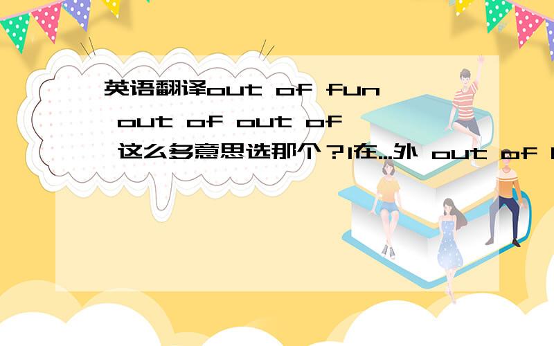 英语翻译out of fun out of out of 这么多意思选那个？1在...外 out of bread 失业2从里面 out of action 失去作用3由于4缺乏,放弃5丧失6在...范围外7用...制成8来自9与...不相宜,不相称10离开,脱离