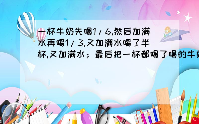 一杯牛奶先喝1/6,然后加满水再喝1/3,又加满水喝了半杯,又加满水；最后把一杯都喝了喝的牛奶多还是水多