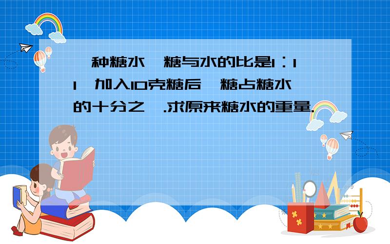 一种糖水,糖与水的比是1：11,加入10克糖后,糖占糖水的十分之一.求原来糖水的重量.