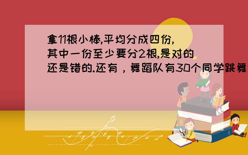 拿11根小棒,平均分成四份,其中一份至少要分2根,是对的还是错的.还有，舞蹈队有30个同学跳舞，排成14行，有一行至少要占7个同学任意给出3个不同的自然数，其中一定有两个数的和是偶数26