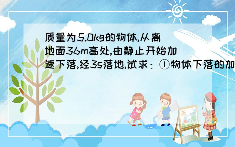 质量为5.0kg的物体,从离地面36m高处,由静止开始加速下落,经3s落地,试求：①物体下落的加速度的大小；②下落过程中物体所受阻力的大小.（g取10m/s2）